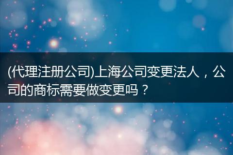 (代理注册公司)上海公司变更法人，公司的商标需要做变更吗？