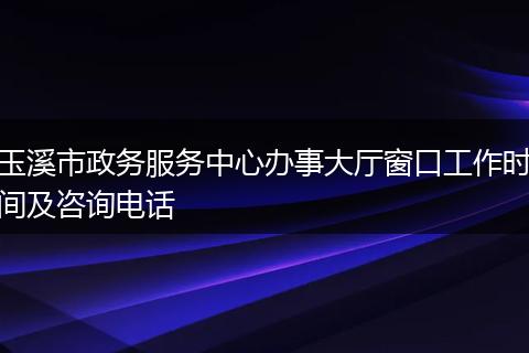 玉溪市政务服务中心办事大厅窗口工作时间及咨询电话