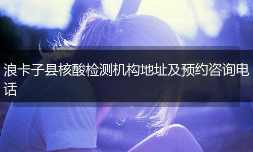 浪卡子县核酸检测机构地址及预约咨询电话