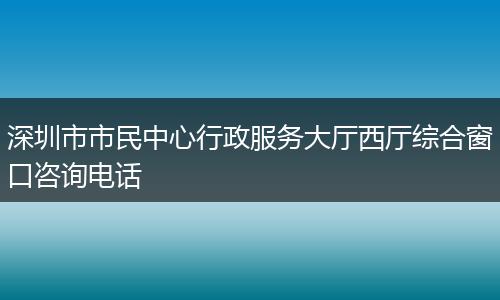 深圳市市民中心行政服务大厅西厅综合窗口咨询电话