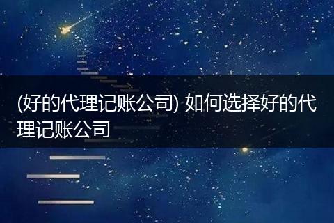 (好的代理记账公司) 如何选择好的代理记账公司
