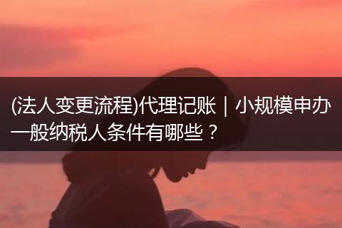 (法人变更流程)代理记账｜小规模申办一般纳税人条件有哪些？