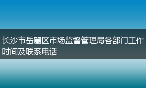 长沙市岳麓区市场监督管理局各部门工作时间及联系电话