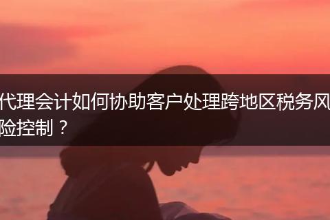 代理会计如何协助客户处理跨地区税务风险控制？