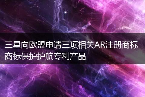 三星向欧盟申请三项相关AR注册商标 商标保护护航专利产品