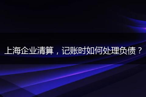上海企业清算，记账时如何处理负债？