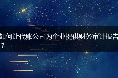 如何让代账公司为企业提供财务审计报告？