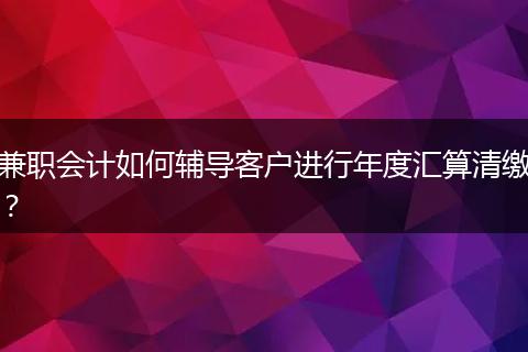 兼职会计如何辅导客户进行年度汇算清缴？