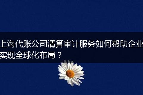 上海代账公司清算审计服务如何帮助企业实现全球化布局？