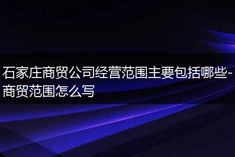 石家庄商贸公司经营范围主要包括哪些-商贸范围怎么写