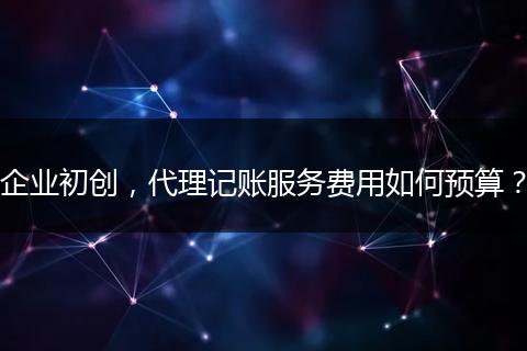 企业初创，代理记账服务费用如何预算？