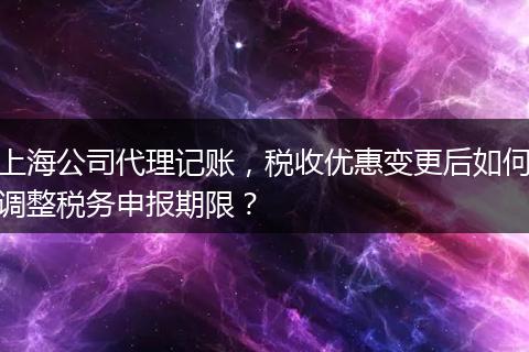 上海公司代理记账，税收优惠变更后如何调整税务申报期限？
