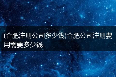 (合肥注册公司多少钱)合肥公司注册费用需要多少钱