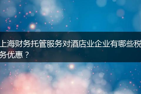 上海财务托管服务对酒店业企业有哪些税务优惠？