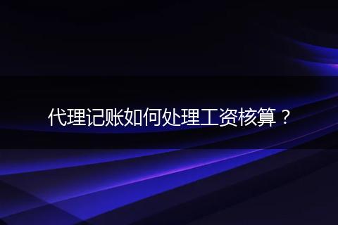 代理记账如何处理工资核算？