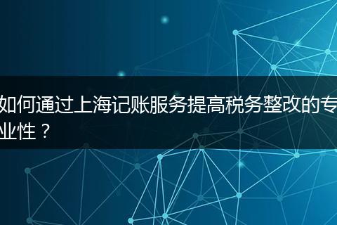 如何通过上海记账服务提高税务整改的专业性？