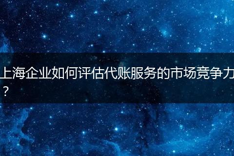 上海企业如何评估代账服务的市场竞争力？