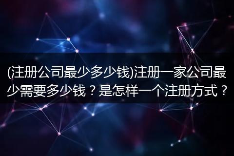 (注册公司最少多少钱)注册一家公司最少需要多少钱?是怎样一个注册方式?