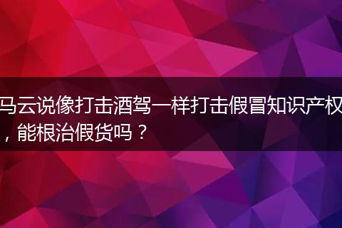 马云说像打击酒驾一样打击假冒知识产权，能根治假货吗？