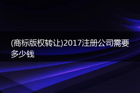 (商标版权转让)2017注册公司需要多少钱