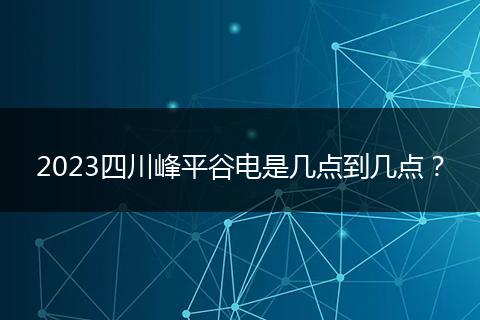2023四川峰平谷电是几点到几点？