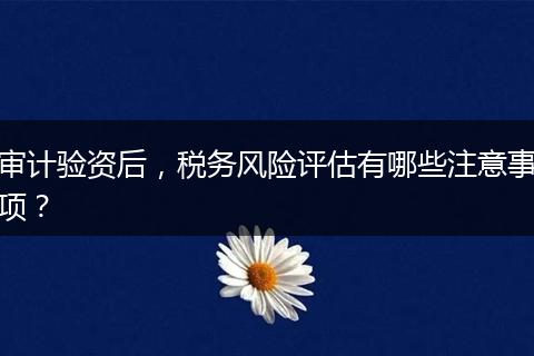 审计验资后，税务风险评估有哪些注意事项？