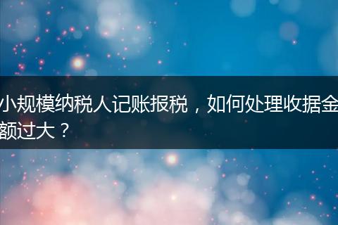 小规模纳税人记账报税，如何处理收据金额过大？