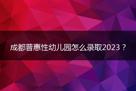 成都普惠性幼儿园怎么录取2023？