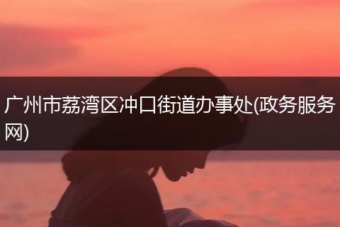 广州市荔湾区冲口街道办事处(政务服务网)