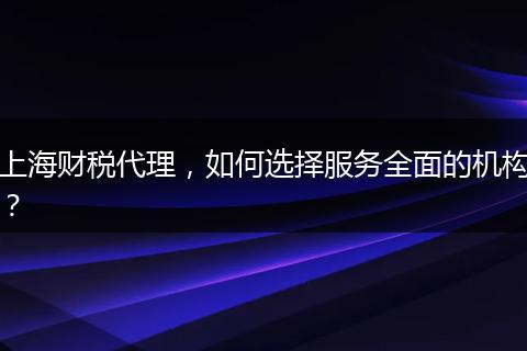 上海财税代理，如何选择服务全面的机构？