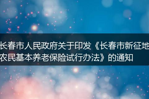 长春市人民政府关于印发《长春市新征地农民基本养老保险试行办法》的通知
