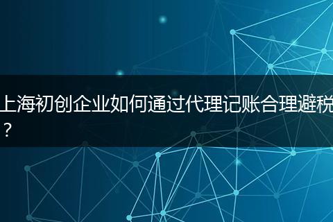 上海初创企业如何通过代理记账合理避税？