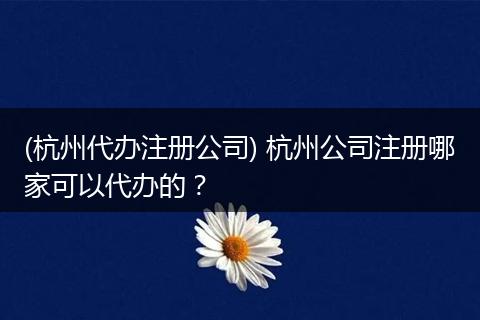 (杭州代办注册公司) 杭州公司注册哪家可以代办的？