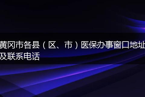 黄冈市各县（区、市）医保办事窗口地址及联系电话
