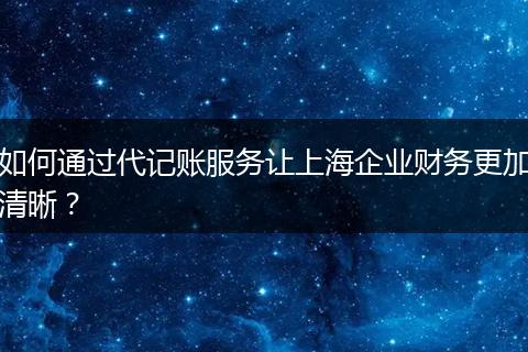 如何通过代记账服务让上海企业财务更加清晰？