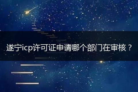 遂宁icp许可证申请哪个部门在审核？