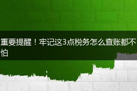 重要提醒！牢记这3点税务怎么查账都不怕