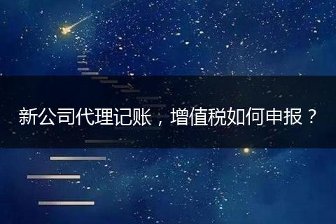 新公司代理记账，增值税如何申报？