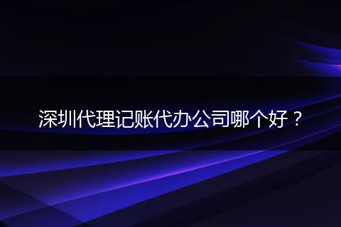 深圳代理记账代办公司哪个好？
