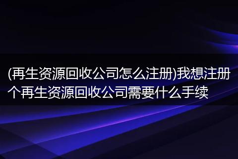 (再生资源回收公司怎么注册)我想注册个再生资源回收公司需要什么手续