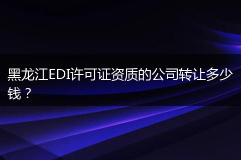 黑龙江EDI许可证资质的公司转让多少钱？