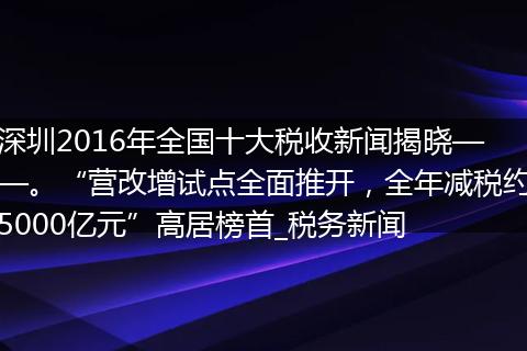 深圳2016年全国十大税收新闻揭晓——。“营改增试点全面推开,全年减税约5000亿元”高居榜首_税务新闻