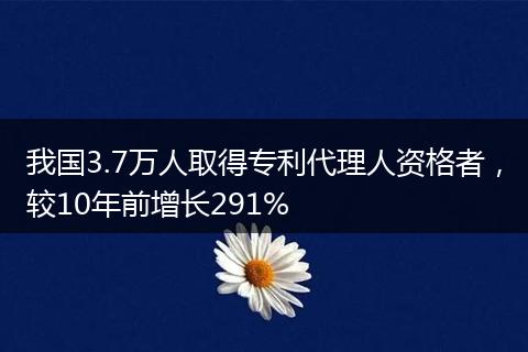 我国3.7万人取得专利代理人资格者，较10年前增长291%