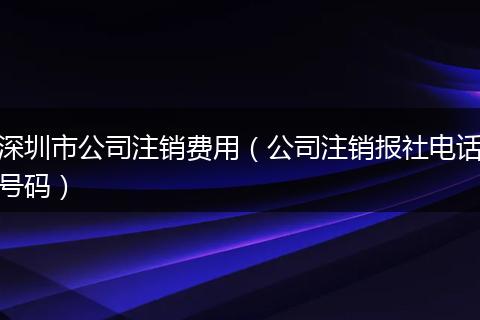 深圳市公司注销费用（公司注销报社电话号码）