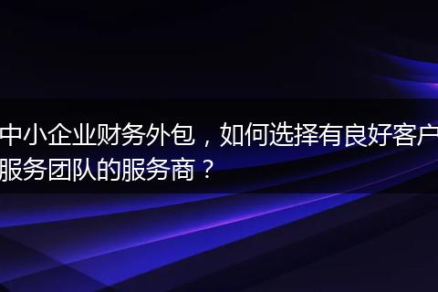 中小企业财务外包，如何选择有良好客户服务团队的服务商？