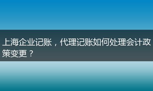 上海企业记账，代理记账如何处理会计政策变更？