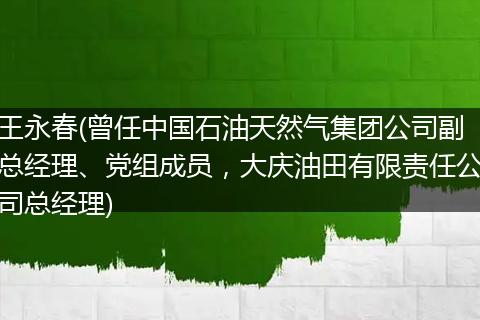 王永春(曾任中国石油天然气集团公司副总经理、党组成员，大庆油田有限责任公司总经理)