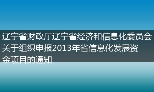 辽宁省财政厅辽宁省经济和信息化委员会关于组织申报2013年省信息化发展资金项目的通知