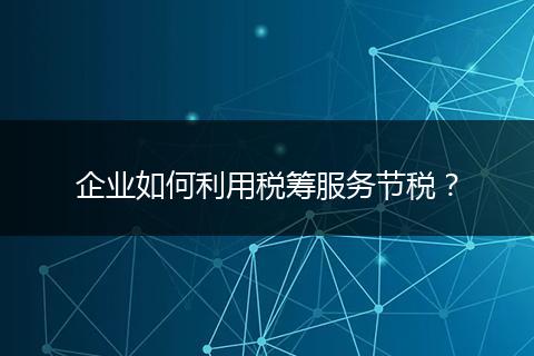 企业如何利用税筹服务节税？