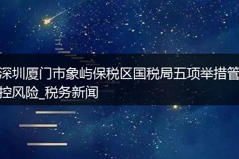 深圳厦门市象屿保税区国税局五项举措管控风险_税务新闻